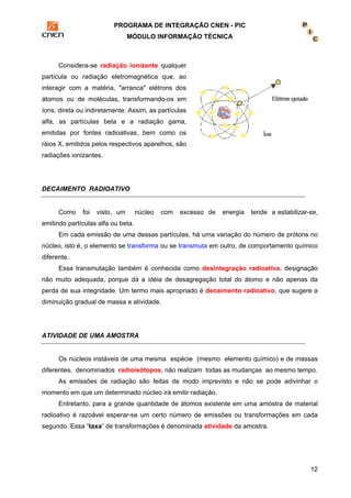 PROGRAMA DE INTEGRAÇÃO CNEN - PIC 
MÓDULO INFORMAÇÃO TÉCNICA 
12 
Considera-se radiação ionizante qualquer 
partícula ou radiação eletromagnética que, ao 
interagir com a matéria, "arranca" elétrons dos 
átomos ou de moléculas, transformando-os em 
íons, direta ou indiretamente. Assim, as partículas 
alfa, as partículas beta e a radiação gama, 
emitidas por fontes radioativas, bem como os 
raios X, emitidos pelos respectivos aparelhos, são 
radiações ionizantes. 
DECAIMENTO RADIOATIVO 
Como foi visto, um núcleo com excesso de energia tende a estabilizar-se, 
emitindo partículas alfa ou beta. 
Em cada emissão de uma dessas partículas, há uma variação do número de prótons no 
núcleo, isto é, o elemento se transforma ou se transmuta em outro, de comportamento químico 
diferente. 
Essa transmutação também é conhecida como desintegração radioativa, designação 
não muito adequada, porque dá a idéia de desagregação total do átomo e não apenas da 
perda de sua integridade. Um termo mais apropriado é decaimento radioativo, que sugere a 
diminuição gradual de massa e atividade. 
ATIVIDADE DE UMA AMOSTRA 
Os núcleos instáveis de uma mesma espécie (mesmo elemento químico) e de massas 
diferentes, denominados radioisótopos, não realizam todas as mudanças ao mesmo tempo. 
As emissões de radiação são feitas de modo imprevisto e não se pode adivinhar o 
momento em que um determinado núcleo irá emitir radiação. 
Entretanto, para a grande quantidade de átomos existente em uma amostra de material 
radioativo é razoável esperar-se um certo número de emissões ou transformações em cada 
segundo. Essa “taxa” de transformações é denominada atividade da amostra. 
 