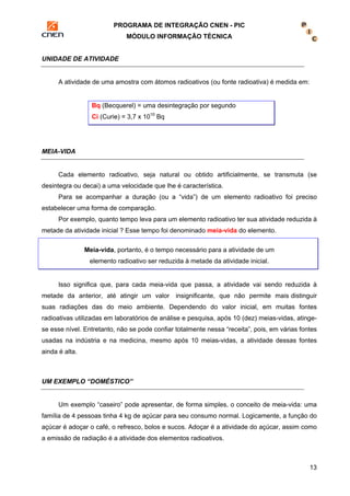 PROGRAMA DE INTEGRAÇÃO CNEN - PIC 
MÓDULO INFORMAÇÃO TÉCNICA 
13 
UNIDADE DE ATIVIDADE 
A atividade de uma amostra com átomos radioativos (ou fonte radioativa) é medida em: 
Bq (Becquerel) = uma desintegração por segundo 
Ci (Curie) = 3,7 x 1010 Bq 
MEIA-VIDA 
Cada elemento radioativo, seja natural ou obtido artificialmente, se transmuta (se 
desintegra ou decai) a uma velocidade que lhe é característica. 
Para se acompanhar a duração (ou a “vida”) de um elemento radioativo foi preciso 
estabelecer uma forma de comparação. 
Por exemplo, quanto tempo leva para um elemento radioativo ter sua atividade reduzida à 
metade da atividade inicial ? Esse tempo foi denominado meia-vida do elemento. 
Meia-vida, portanto, é o tempo necessário para a atividade de um 
elemento radioativo ser reduzida à metade da atividade inicial. 
Isso significa que, para cada meia-vida que passa, a atividade vai sendo reduzida à 
metade da anterior, até atingir um valor insignificante, que não permite mais distinguir 
suas radiações das do meio ambiente. Dependendo do valor inicial, em muitas fontes 
radioativas utilizadas em laboratórios de análise e pesquisa, após 10 (dez) meias-vidas, atinge-se 
esse nível. Entretanto, não se pode confiar totalmente nessa “receita”, pois, em várias fontes 
usadas na indústria e na medicina, mesmo após 10 meias-vidas, a atividade dessas fontes 
ainda é alta. 
UM EXEMPLO “DOMÉSTICO” 
Um exemplo “caseiro” pode apresentar, de forma simples, o conceito de meia-vida: uma 
família de 4 pessoas tinha 4 kg de açúcar para seu consumo normal. Logicamente, a função do 
açúcar é adoçar o café, o refresco, bolos e sucos. Adoçar é a atividade do açúcar, assim como 
a emissão de radiação é a atividade dos elementos radioativos. 
 