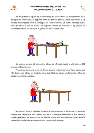 PROGRAMA DE INTEGRAÇÃO CNEN - PIC 
MÓDULO INFORMAÇÃO TÉCNICA 
Por haver falta de açúcar no supermercado, foi preciso fazer um racionamento, até a 
situação ser normalizada, da seguinte forma: na primeira semana, foram consumidos 2 kg, 
metade da quantidade inicial, e “conseguiu-se” fazer dois bolos, um pudim, refrescos, sucos, 
além de adoçar o café da manhã. Na segunda semana, foi consumido 1 kg, metade da 
quantidade anterior e ¼ da inicial. Aí, já não deu para fazer os bolos. 
Na terceira semana, só foi possível adoçar os refrescos, sucos e café, com os 500 
14 
gramas então existentes. 
Procedendo da mesma forma, na décima semana restaram cerca de 4g de açúcar, que 
não dariam para adoçar um cafezinho. Essa quantidade de açúcar não faria mais o efeito de 
adoçar e nem seria percebida. 
No exemplo citado, a meia-vida do açúcar é de uma semana e, decorridas 10 semanas, 
praticamente não haveria mais açúcar, ou melhor, a atividade adoçante do açúcar não seria 
notada. No entanto, se, ao invés de 4 kg, a família tivesse feito um estoque de 200 kg, após 10 
meias-vidas, ainda restaria uma quantidade considerável de açúcar. 
 