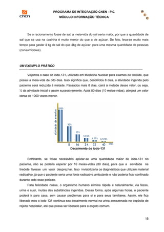 PROGRAMA DE INTEGRAÇÃO CNEN - PIC 
MÓDULO INFORMAÇÃO TÉCNICA 
Se o racionamento fosse de sal, a meia-vida do sal seria maior, por que a quantidade de 
sal que se usa na cozinha é muito menor do que a de açúcar. De fato, leva-se muito mais 
tempo para gastar 4 kg de sal do que 4kg de açúcar, para uma mesma quantidade de pessoas 
(consumidores). 
15 
UM EXEMPLO PRÁTICO 
Vejamos o caso do iodo-131, utilizado em Medicina Nuclear para exames de tireóide, que 
possui a meia-vida de oito dias. Isso significa que, decorridos 8 dias, a atividade ingerida pelo 
paciente será reduzida à metade. Passados mais 8 dias, cairá à metade desse valor, ou seja, 
¼ da atividade inicial e assim sucessivamente. Após 80 dias (10 meias-vidas), atingirá um valor 
cerca de 1000 vezes menor. 
Decaimento do iodo-131 
Entretanto, se fosse necessário aplicar-se uma quantidade maior de iodo-131 no 
paciente, não se poderia esperar por 10 meias-vidas (80 dias), para que a atividade na 
tireóide tivesse um valor desprezível. Isso inviabilizaria os diagnósticos que utilizam material 
radioativo, já que o paciente seria uma fonte radioativa ambulante e não poderia ficar confinado 
durante todo esse período. 
Para felicidade nossa, o organismo humano elimina rápida e naturalmente, via fezes, 
urina e suor, muitas das substâncias ingeridas. Dessa forma, após algumas horas, o paciente 
poderá ir para casa, sem causar problemas para si e para seus familiares. Assim, ele fica 
liberado mas o iodo-131 continua seu decaimento normal na urina armazenada no depósito de 
rejeito hospitalar, até que possa ser liberado para o esgoto comum. 
 