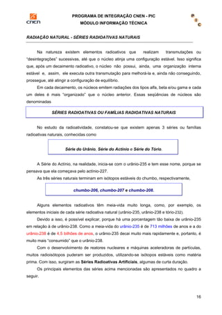 PROGRAMA DE INTEGRAÇÃO CNEN - PIC 
MÓDULO INFORMAÇÃO TÉCNICA 
16 
RADIAÇÃO NATURAL - SÉRIES RADIOATIVAS NATURAIS 
Na natureza existem elementos radioativos que realizam transmutações ou 
“desintegrações” sucessivas, até que o núcleo atinja uma configuração estável. Isso significa 
que, após um decaimento radioativo, o núcleo não possui, ainda, uma organização interna 
estável e, assim, ele executa outra transmutação para melhorá-la e, ainda não conseguindo, 
prossegue, até atingir a configuração de equilíbrio. 
Em cada decaimento, os núcleos emitem radiações dos tipos alfa, beta e/ou gama e cada 
um deles é mais “organizado” que o núcleo anterior. Essas seqüências de núcleos são 
denominadas 
SÉRIES RADIOATIVAS OU FAMÍLIAS RADIOATIVAS NATURAIS 
No estudo da radioatividade, constatou-se que existem apenas 3 séries ou famílias 
radioativas naturais, conhecidas como 
Série do Urânio, Série do Actínio e Série do Tório. 
A Série do Actínio, na realidade, inicia-se com o urânio-235 e tem esse nome, porque se 
pensava que ela começava pelo actínio-227. 
As três séries naturais terminam em isótopos estáveis do chumbo, respectivamente, 
chumbo-206, chumbo-207 e chumbo-208. 
Alguns elementos radioativos têm meia-vida muito longa, como, por exemplo, os 
elementos iniciais de cada série radioativa natural (urânio-235, urânio-238 e tório-232). 
Devido a isso, é possível explicar, porque há uma porcentagem tão baixa de urânio-235 
em relação à de urânio-238. Como a meia-vida do urânio-235 é de 713 milhões de anos e a do 
urânio-238 é de 4,5 bilhões de anos, o urânio-235 decai muito mais rapidamente e, portanto, é 
muito mais “consumido” que o urânio-238. 
Com o desenvolvimento de reatores nucleares e máquinas aceleradoras de partículas, 
muitos radioisótopos puderam ser produzidos, utilizando-se isótopos estáveis como matéria 
prima. Com isso, surgiram as Séries Radioativas Artificiais, algumas de curta duração. 
Os principais elementos das séries acima mencionadas são apresentados no quadro a 
seguir. 
 