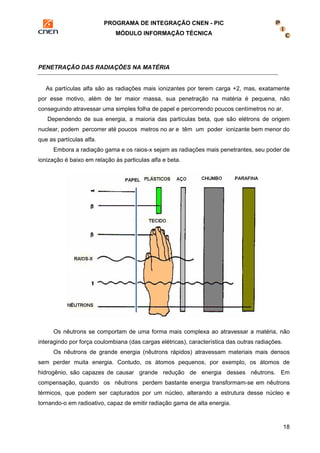 PROGRAMA DE INTEGRAÇÃO CNEN - PIC 
MÓDULO INFORMAÇÃO TÉCNICA 
18 
PENETRAÇÃO DAS RADIAÇÕES NA MATÉRIA 
As partículas alfa são as radiações mais ionizantes por terem carga +2, mas, exatamente 
por esse motivo, além de ter maior massa, sua penetração na matéria é pequena, não 
conseguindo atravessar uma simples folha de papel e percorrendo poucos centímetros no ar. 
Dependendo de sua energia, a maioria das partículas beta, que são elétrons de origem 
nuclear, podem percorrer até poucos metros no ar e têm um poder ionizante bem menor do 
que as partículas alfa. 
Embora a radiação gama e os raios-x sejam as radiações mais penetrantes, seu poder de 
ionização é baixo em relação às particulas alfa e beta. 
Os nêutrons se comportam de uma forma mais complexa ao atravessar a matéria, não 
interagindo por força coulombiana (das cargas elétricas), característica das outras radiações. 
Os nêutrons de grande energia (nêutrons rápidos) atravessam materiais mais densos 
sem perder muita energia. Contudo, os átomos pequenos, por exemplo, os átomos de 
hidrogênio, são capazes de causar grande redução de energia desses nêutrons. Em 
compensação, quando os nêutrons perdem bastante energia transformam-se em nêutrons 
térmicos, que podem ser capturados por um núcleo, alterando a estrutura desse núcleo e 
tornando-o em radioativo, capaz de emitir radiação gama de alta energia. 
 