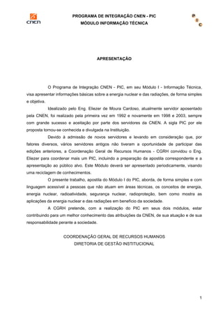 PROGRAMA DE INTEGRAÇÃO CNEN - PIC 
MÓDULO INFORMAÇÃO TÉCNICA 
1 
APRESENTAÇÃO 
O Programa de Integração CNEN - PIC, em seu Módulo I - Informação Técnica, 
visa apresentar informações básicas sobre a energia nuclear e das radiações, de forma simples 
e objetiva. 
Idealizado pelo Eng. Eliezer de Moura Cardoso, atualmente servidor aposentado 
pela CNEN, foi realizado pela primeira vez em 1992 e novamente em 1998 e 2003, sempre 
com grande sucesso e aceitação por parte dos servidores da CNEN. A sigla PIC por ele 
proposta tornou-se conhecida e divulgada na Instituição. 
Devido à admissão de novos servidores e levando em consideração que, por 
fatores diversos, vários servidores antigos não tiveram a oportunidade de participar das 
edições anteriores, a Coordenação Geral de Recursos Humanos - CGRH convidou o Eng. 
Eliezer para coordenar mais um PIC, incluindo a preparação da apostila correspondente e a 
apresentação ao público alvo. Este Módulo deverá ser apresentado periodicamente, visando 
uma reciclagem de conhecimentos. 
O presente trabalho, apostila do Módulo I do PIC, aborda, de forma simples e com 
linguagem acessível a pessoas que não atuam em áreas técnicas, os conceitos de energia, 
energia nuclear, radioatividade, segurança nuclear, radioproteção, bem como mostra as 
aplicações da energia nuclear e das radiações em benefício da sociedade. 
A CGRH pretende, com a realização do PIC em seus dois módulos, estar 
contribuindo para um melhor conhecimento das atribuições da CNEN, de sua atuação e de sua 
responsabilidade perante a sociedade. 
COORDENAÇÃO GERAL DE RECURSOS HUMANOS 
DIRETORIA DE GESTÃO INSTITUCIONAL 
 