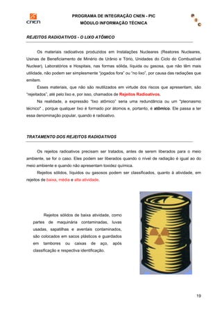 PROGRAMA DE INTEGRAÇÃO CNEN - PIC 
MÓDULO INFORMAÇÃO TÉCNICA 
19 
REJEITOS RADIOATIVOS - O LIXO ATÔMICO 
Os materiais radioativos produzidos em Instalações Nucleares (Reatores Nucleares, 
Usinas de Beneficiamento de Minério de Urânio e Tório, Unidades do Ciclo do Combustível 
Nuclear), Laboratórios e Hospitais, nas formas sólida, líquida ou gasosa, que não têm mais 
utilidade, não podem ser simplesmente “jogados fora” ou “no lixo”, por causa das radiações que 
emitem. 
Esses materiais, que não são reutilizados em virtude dos riscos que apresentam, são 
“rejeitados”, até pelo lixo e, por isso, chamados de Rejeitos Radioativos. 
Na realidade, a expressão “lixo atômico” seria uma redundância ou um "pleonasmo 
técnico" , porque qualquer lixo é formado por átomos e, portanto, é atômico. Ele passa a ter 
essa denominação popular, quando é radioativo. 
TRATAMENTO DOS REJEITOS RADIOATIVOS 
Os rejeitos radioativos precisam ser tratados, antes de serem liberados para o meio 
ambiente, se for o caso. Eles podem ser liberados quando o nível de radiação é igual ao do 
meio ambiente e quando não apresentam toxidez química. 
Rejeitos sólidos, líquidos ou gasosos podem ser classificados, quanto à atividade, em 
rejeitos de baixa, média e alta atividade. 
Rejeitos sólidos de baixa atividade, como 
partes de maquinária contaminadas, luvas 
usadas, sapatilhas e aventais contaminados, 
são colocados em sacos plásticos e guardados 
em tambores ou caixas de aço, após 
classificação e respectiva identificação. 
 
