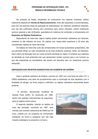 PROGRAMA DE INTEGRAÇÃO CNEN - PIC 
MÓDULO INFORMAÇÃO TÉCNICA 
Os produtos de fissão, resultantes do combustível nos reatores nucleares, sofrem 
tratamento especial em Usinas de Reprocessamento, onde são separados e comercializados, 
para uso nas diversas áreas de aplicação de radioisótopos. Os materiais radioativos restantes, 
que não têm justificativa técnica e/ou econômica para serem utilizados, sofrem tratamento 
químico especial e são vitrificados, guardados em sistemas de contenção e armazenados em 
Depósitos de Rejeitos Radioativos. 
Dependendo da meia-vida, alguns rejeitos podem permanecer radioativos por dezenas, 
centenas ou até milhares de anos. Os rejeitos com meias-vidas superiores a 30 anos são 
considerados rejeitos de meia-vida longa. 
Os rejeitos de meia-vida curta são armazenados em locais apropriados (preparados), até 
sua atividade atingir um valor semelhante ao do meio ambiente, podendo, então, ser liberados. 
Esse critério de liberação leva em conta somente atividade do rejeito. É evidente que materiais 
de atividade ao nível ambiental mas que apresentam toxidez química para o ser humano ou 
que são prejudiciais ao ecossistema não podem ser liberados sem um tratamento químico 
adequado. 
20 
DEPOSIÇÃO DOS REJEITOS RADIOATIVOS DO ACIDENTE DE GOIÂNIA 
Após o acidente radioativo de Goiânia, ocorrido em 1987 com uma fonte de césio-137, a 
CNEN estabeleceu uma série de procedimentos para a construção de dois depósitos com a 
finalidade de abrigar, de forma segura e definitiva, os rejeitos radioativos decorrentes desse 
acidente 
O primeiro, denominado Contêiner de 
Grande Porte (CGP), foi construído em 1995, 
dentro dos padrões internacionais de segurança, 
para os rejeitos menos ativos. 
O segundo depósito, visando os rejeitos de 
mais alta atividade, concluído em 1997, será 
mantido sob controle institucional da CNEN por 50 
anos, coberto por um programa de monitoração 
ambiental, de forma a assegurar que não haja 
impacto radiológico no presente e no futuro. 
 