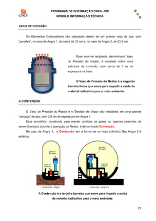 PROGRAMA DE INTEGRAÇÃO CNEN - PIC 
MÓDULO INFORMAÇÃO TÉCNICA 
22 
VASO DE PRESSÃO 
Os Elementos Combustíveis são colocados dentro de um grande vaso de aço, com 
“paredes”, no caso de Angra 1, de cerca de 33 cm e, no caso de Angra 2, de 23,5 cm. 
Esse enorme recipiente, denominado Vaso 
de Pressão do Reator, é montado sobre uma 
estrutura de concreto, com cerca de 5 m de 
espessura na base. 
O Vaso de Pressão do Reator é a segunda 
barreira física que serve para impedir a saída de 
material radioativo para o meio ambiente. 
A CONTENÇÃO 
O Vaso de Pressão do Reator e o Gerador de Vapor são instalados em uma grande 
“carcaça” de aço, com 3,8 cm de espessura em Angra 1. 
Esse envoltório, construído para manter contidos os gases ou vapores possíveis de 
serem liberados durante a operação do Reator, é denominado Contenção. 
No caso de Angra 1, a Contenção tem a forma de um tubo (cilindro). Em Angra 2 é 
esférica. 
A Contenção é a terceira barreira que serve para impedir a saída 
de material radioativo para o meio ambiente. 
 