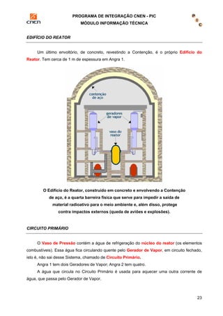 PROGRAMA DE INTEGRAÇÃO CNEN - PIC 
MÓDULO INFORMAÇÃO TÉCNICA 
23 
EDIFÍCIO DO REATOR 
Um último envoltório, de concreto, revestindo a Contenção, é o próprio Edifício do 
Reator. Tem cerca de 1 m de espessura em Angra 1. 
O Edifício do Reator, construído em concreto e envolvendo a Contenção 
de aço, é a quarta barreira física que serve para impedir a saída de 
material radioativo para o meio ambiente e, além disso, protege 
contra impactos externos (queda de aviões e explosões). 
CIRCUITO PRIMÁRIO 
O Vaso de Pressão contém a água de refrigeração do núcleo do reator (os elementos 
combustíveis). Essa água fica circulando quente pelo Gerador de Vapor, em circuito fechado, 
isto é, não sai desse Sistema, chamado de Circuito Primário. 
Angra 1 tem dois Geradores de Vapor; Angra 2 tem quatro. 
A água que circula no Circuito Primário é usada para aquecer uma outra corrente de 
água, que passa pelo Gerador de Vapor. 
 