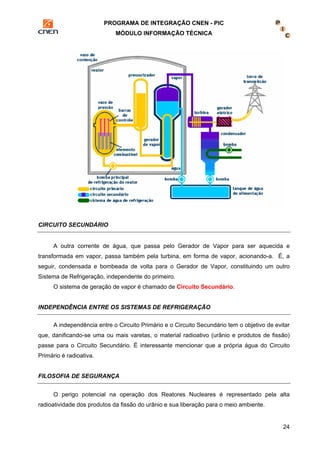 PROGRAMA DE INTEGRAÇÃO CNEN - PIC 
MÓDULO INFORMAÇÃO TÉCNICA 
24 
CIRCUITO SECUNDÁRIO 
A outra corrente de água, que passa pelo Gerador de Vapor para ser aquecida e 
transformada em vapor, passa também pela turbina, em forma de vapor, acionando-a. É, a 
seguir, condensada e bombeada de volta para o Gerador de Vapor, constituindo um outro 
Sistema de Refrigeração, independente do primeiro. 
O sistema de geração de vapor é chamado de Circuito Secundário. 
INDEPENDÊNCIA ENTRE OS SISTEMAS DE REFRIGERAÇÃO 
A independência entre o Circuito Primário e o Circuito Secundário tem o objetivo de evitar 
que, danificando-se uma ou mais varetas, o material radioativo (urânio e produtos de fissão) 
passe para o Circuito Secundário. É interessante mencionar que a própria água do Circuito 
Primário é radioativa. 
FILOSOFIA DE SEGURANÇA 
O perigo potencial na operação dos Reatores Nucleares é representado pela alta 
radioatividade dos produtos da fissão do urânio e sua liberação para o meio ambiente. 
 