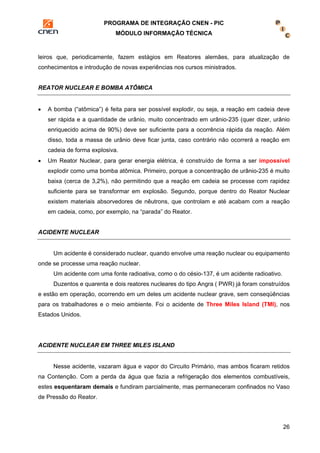 PROGRAMA DE INTEGRAÇÃO CNEN - PIC 
MÓDULO INFORMAÇÃO TÉCNICA 
leiros que, periodicamente, fazem estágios em Reatores alemães, para atualização de 
conhecimentos e introdução de novas experiências nos cursos ministrados. 
26 
REATOR NUCLEAR E BOMBA ATÔMICA 
• A bomba (“atômica”) é feita para ser possível explodir, ou seja, a reação em cadeia deve 
ser rápida e a quantidade de urânio, muito concentrado em urânio-235 (quer dizer, urânio 
enriquecido acima de 90%) deve ser suficiente para a ocorrência rápida da reação. Além 
disso, toda a massa de urânio deve ficar junta, caso contrário não ocorrerá a reação em 
cadeia de forma explosiva. 
• Um Reator Nuclear, para gerar energia elétrica, é construído de forma a ser impossível 
explodir como uma bomba atômica. Primeiro, porque a concentração de urânio-235 é muito 
baixa (cerca de 3,2%), não permitindo que a reação em cadeia se processe com rapidez 
suficiente para se transformar em explosão. Segundo, porque dentro do Reator Nuclear 
existem materiais absorvedores de nêutrons, que controlam e até acabam com a reação 
em cadeia, como, por exemplo, na “parada” do Reator. 
ACIDENTE NUCLEAR 
Um acidente é considerado nuclear, quando envolve uma reação nuclear ou equipamento 
onde se processe uma reação nuclear. 
Um acidente com uma fonte radioativa, como o do césio-137, é um acidente radioativo. 
Duzentos e quarenta e dois reatores nucleares do tipo Angra ( PWR) já foram construídos 
e estão em operação, ocorrendo em um deles um acidente nuclear grave, sem conseqüências 
para os trabalhadores e o meio ambiente. Foi o acidente de Three Miles Island (TMI), nos 
Estados Unidos. 
ACIDENTE NUCLEAR EM THREE MILES ISLAND 
Nesse acidente, vazaram água e vapor do Circuito Primário, mas ambos ficaram retidos 
na Contenção. Com a perda da água que fazia a refrigeração dos elementos combustíveis, 
estes esquentaram demais e fundiram parcialmente, mas permaneceram confinados no Vaso 
de Pressão do Reator. 
 