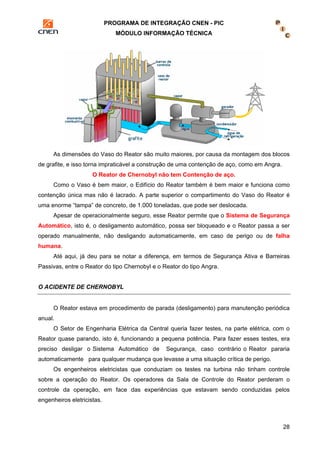 PROGRAMA DE INTEGRAÇÃO CNEN - PIC 
MÓDULO INFORMAÇÃO TÉCNICA 
As dimensões do Vaso do Reator são muito maiores, por causa da montagem dos blocos 
28 
de grafite, e isso torna impraticável a construção de uma contenção de aço, como em Angra. 
O Reator de Chernobyl não tem Contenção de aço. 
Como o Vaso é bem maior, o Edifício do Reator também é bem maior e funciona como 
contenção única mas não é lacrado. A parte superior o compartimento do Vaso do Reator é 
uma enorme “tampa” de concreto, de 1.000 toneladas, que pode ser deslocada. 
Apesar de operacionalmente seguro, esse Reator permite que o Sistema de Segurança 
Automático, isto é, o desligamento automático, possa ser bloqueado e o Reator passa a ser 
operado manualmente, não desligando automaticamente, em caso de perigo ou de falha 
humana. 
Até aqui, já deu para se notar a diferença, em termos de Segurança Ativa e Barreiras 
Passivas, entre o Reator do tipo Chernobyl e o Reator do tipo Angra. 
O ACIDENTE DE CHERNOBYL 
O Reator estava em procedimento de parada (desligamento) para manutenção periódica 
anual. 
O Setor de Engenharia Elétrica da Central queria fazer testes, na parte elétrica, com o 
Reator quase parando, isto é, funcionando a pequena potência. Para fazer esses testes, era 
preciso desligar o Sistema Automático de Segurança, caso contrário o Reator pararia 
automaticamente para qualquer mudança que levasse a uma situação crítica de perigo. 
Os engenheiros eletricistas que conduziam os testes na turbina não tinham controle 
sobre a operação do Reator. Os operadores da Sala de Controle do Reator perderam o 
controle da operação, em face das experiências que estavam sendo conduzidas pelos 
engenheiros eletricistas. 
 