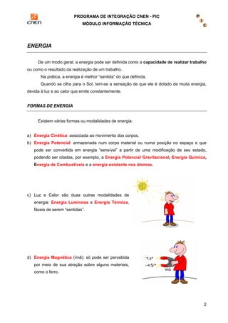 PROGRAMA DE INTEGRAÇÃO CNEN - PIC 
MÓDULO INFORMAÇÃO TÉCNICA 
2 
ENERGIA 
De um modo geral, a energia pode ser definida como a capacidade de realizar trabalho 
ou como o resultado da realização de um trabalho. 
Na prática, a energia é melhor “sentida” do que definida. 
Quando se olha para o Sol, tem-se a sensação de que ele é dotado de muita energia, 
devida à luz e ao calor que emite constantemente. 
FORMAS DE ENERGIA 
Existem várias formas ou modalidades de energia: 
a) Energia Cinética: associada ao movimento dos corpos. 
b) Energia Potencial: armazenada num corpo material ou numa posição no espaço e que 
pode ser convertida em energia “sensível” a partir de uma modificação de seu estado, 
podendo ser citadas, por exemplo, a Energia Potencial Gravitacional, Energia Química, 
Energia de Combustíveis e a energia existente nos átomos. 
c) Luz e Calor são duas outras modalidades de 
energia: Energia Luminosa e Energia Térmica, 
fáceis de serem “sentidas”. 
d) Energia Magnética (ímã): só pode ser percebida 
por meio de sua atração sobre alguns materiais, 
como o ferro. 
 