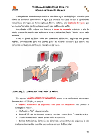PROGRAMA DE INTEGRAÇÃO CNEN - PIC 
MÓDULO INFORMAÇÃO TÉCNICA 
A temperatura aumentou rapidamente e não houve água de refrigeração suficiente para 
resfriar os elementos combustíveis. A água que circulava nos tubos foi total e rapidamente 
transformada em vapor, de forma explosiva. Houve, portanto, uma explosão de vapor, que 
“arrebentou” os tubos, os elementos combustíveis e os blocos de grafite. 
A explosão foi tão violenta que deslocou a tampa de concreto e destruiu o teto do 
prédio, que não foi previsto para agüentar tal impacto, deixando o Reator “aberto” para o meio 
ambiente. 
Como o grafite aquecido entra em combustão espontânea, seguiu-se um grande 
incêndio, arremessando para fora grande parte do material radioativo que estava nos 
elementos combustíveis, danificados na explosão de vapor. 
29 
COMPARAÇÃO COM OS REATORES PWR DE ANGRA 
Em resumo, é ABSOLUTAMENTE IMPOSSÍVEL ocorrer um acidente dessa natureza em 
Reatores do tipo PWR (Angra), porque: 
• Sistema Automático de Segurança não pode ser bloqueado para permitir a 
realização de “testes”. 
• Os Reatores PWR não usam grafite. 
• Reator PWR, por ser de menor tamanho, permite a construção da Contenção de Aço. 
• O Vaso de Pressão do Reator PWR é muito mais robusto. 
• Edifício do Reator (ou Contenção de Concreto) é uma estrutura de segurança e não 
simplesmente um prédio industrial convencional, como o de Chernobyl. 
 