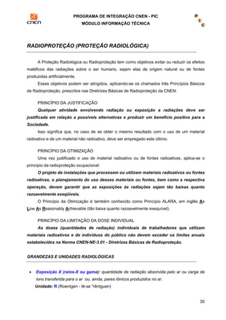 PROGRAMA DE INTEGRAÇÃO CNEN - PIC 
MÓDULO INFORMAÇÃO TÉCNICA 
30 
RADIOPROTEÇÃO (PROTEÇÃO RADIOLÓGICA) 
A Proteção Radiológica ou Radioproteção tem como objetivos evitar ou reduzir os efeitos 
maléficos das radiações sobre o ser humano, sejam elas de origem natural ou de fontes 
produzidas artificialmente. 
Esses objetivos podem ser atingidos, aplicando-se os chamados três Princípios Básicos 
de Radioproteção, prescritos nas Diretrizes Básicas de Radioproteção da CNEN: 
PRINCÍPIO DA JUSTIFICAÇÃO 
Qualquer atividade envolvendo radiação ou exposição a radiações deve ser 
justificada em relação a possíveis alternativas e produzir um benefício positivo para a 
Sociedade. 
Isso significa que, no caso de se obter o mesmo resultado com o uso de um material 
radioativo e de um material não radioativo, deve ser empregado este último. 
PRINCÍPIO DA OTIMIZAÇÃO 
Uma vez justificado o uso de material radioativo ou de fontes radioativas, aplica-se o 
princípio da radioproteção ocupacional: 
O projeto de instalações que processem ou utilizem materiais radioativos ou fontes 
radioativas, o planejamento do uso desses materiais ou fontes, bem como a respectiva 
operação, devem garantir que as exposições às radiações sejam tão baixas quanto 
razoavelmente exeqüiveis. 
O Princípio da Otimização é também conhecido como Princípio ALARA, em inglês As 
Low As Reasonably Achievable (tão baixa quanto razoavelmente exequível). 
PRINCÍPIO DA LIMITAÇÃO DA DOSE INDIVIDUAL 
As doses (quantidades de radiação) individuais de trabalhadores que utilizam 
materiais radioativos e de indivíduos do público não devem exceder os limites anuais 
estabelecidos na Norma CNEN-NE-3.01 - Diretrizes Básicas de Radioproteção. 
GRANDEZAS E UNIDADES RADIOLÓGICAS 
• Exposição X (raios-X ou gama): quantidade de radiação absorvida pelo ar ou carga de 
ions transferida para o ar ou, ainda, pares iônicos produzidos no ar. 
Unidade: R (Roentgen - lê-se "rêntguen) 
 