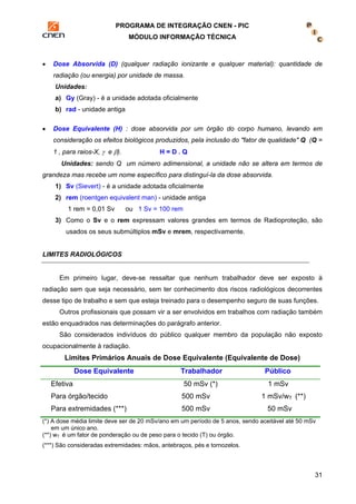 PROGRAMA DE INTEGRAÇÃO CNEN - PIC 
MÓDULO INFORMAÇÃO TÉCNICA 
• Dose Absorvida (D) (qualquer radiação ionizante e qualquer material): quantidade de 
31 
radiação (ou energia) por unidade de massa. 
Unidades: 
a) Gy (Gray) - é a unidade adotada oficialmente 
b) rad - unidade antiga 
• Dose Equivalente (H) : dose absorvida por um órgão do corpo humano, levando em 
consideração os efeitos biológicos produzidos, pela inclusão do "fator de qualidade" Q (Q = 
1 , para raios-X, γ e β). H = D . Q 
Unidades: sendo Q um número adimensional, a unidade não se altera em termos de 
grandeza mas recebe um nome específico para distinguí-la da dose absorvida. 
1) Sv (Sievert) - é a unidade adotada oficialmente 
2) rem (roentgen equivalent man) - unidade antiga 
1 rem = 0,01 Sv ou 1 Sv = 100 rem 
3) Como o Sv e o rem expressam valores grandes em termos de Radioproteção, são 
usados os seus submúltiplos mSv e mrem, respectivamente. 
LIMITES RADIOLÓGICOS 
Em primeiro lugar, deve-se ressaltar que nenhum trabalhador deve ser exposto à 
radiação sem que seja necessário, sem ter conhecimento dos riscos radiológicos decorrentes 
desse tipo de trabalho e sem que esteja treinado para o desempenho seguro de suas funções. 
Outros profissionais que possam vir a ser envolvidos em trabalhos com radiação também 
estão enquadrados nas determinações do parágrafo anterior. 
São considerados indivíduos do público qualquer membro da população não exposto 
ocupacionalmente à radiação. 
Limites Primários Anuais de Dose Equivalente (Equivalente de Dose) 
Dose Equivalente Trabalhador Público 
Efetiva 
Para órgão/tecido 
Para extremidades (***) 
50 mSv (*) 
500 mSv 
500 mSv 
1 mSv 
1 mSv/wT (**) 
50 mSv 
(*) A dose média limite deve ser de 20 mSv/ano em um período de 5 anos, sendo aceitável até 50 mSv 
em um único ano. 
(**) wT é um fator de ponderação ou de peso para o tecido (T) ou órgão. 
(***) São consideradas extremidades: mãos, antebraços, pés e tornozelos. 
 
