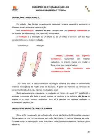 PROGRAMA DE INTEGRAÇÃO CNEN - PIC 
MÓDULO INFORMAÇÃO TÉCNICA 
32 
EXPOSIÇÃO E CONTAMINAÇÃO 
Em virtude das dúvidas correntemente existentes, torna-se necessário esclarecer a 
diferença entre irradiação e contaminação. 
Uma contaminação, radioativa ou não, caracteriza-se pela presença indesejável de 
um material em determinado local, onde não deveria estar. 
A irradiação é a exposição de um objeto ou de um corpo à radiação, sem que haja 
contato direto com a fonte de radiação. 
Irradiar, portanto, não significa 
contaminar. Contaminar com material 
radioativo, no entanto, implica em irradiar o 
local, onde esse material estiver. 
Irradiação não contamina, mas 
contaminação irradia. 
contaminação irradiação 
Por outro lado, a descontaminação radiológica consiste em retirar o contaminante 
(material indesejável) da região onde se localizou. A partir do momento da remoção do 
contaminante radioativo, não há mais irradiação no local. 
Outro esclarecimento importante: a irradiação por fontes de césio-137, cobalto-60 e 
similares (emissores alfa, beta e gama), usadas na medicina e na indústria não torna os 
objetos ou o corpo humano radioativos. Isso só é possível em reatores nucleares e 
aceleradores de partículas. 
EFEITOS DAS RADIAÇÕES NO SER HUMANO 
Como já foi mencionado, as partículas alfa e beta são facilmente bloqueadas e causam 
danos apenas na pele ou internamente, em razão da ingestão do radionuclídeo que as emite. 
Por esse motivo, a preocupação maior é devida às radiações eletromagnéticas (radiação gama 
e raios-x). 
 