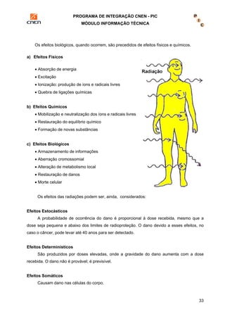 PROGRAMA DE INTEGRAÇÃO CNEN - PIC 
MÓDULO INFORMAÇÃO TÉCNICA 
33 
Os efeitos biológicos, quando ocorrem, são precedidos de efeitos físicos e químicos. 
a) Efeitos Físicos 
• Absorção de energia 
• Excitação 
• Ionização: produção de íons e radicais livres 
• Quebra de ligações químicas 
b) Efeitos Químicos 
• Mobilização e neutralização dos íons e radicais livres 
• Restauração do equilíbrio químico 
• Formação de novas substâncias 
c) Efeitos Biológicos 
• Armazenamento de informações 
• Aberração cromossomial 
• Alteração de metabolismo local 
• Restauração de danos 
• Morte celular 
Os efeitos das radiações podem ser, ainda, considerados: 
Efeitos Estocásticos 
A probabilidade de ocorrência do dano é proporcional à dose recebida, mesmo que a 
dose seja pequena e abaixo dos limites de radioproteção. O dano devido a esses efeitos, no 
caso o câncer, pode levar até 40 anos para ser detectado. 
Efeitos Determinísticos 
São produzidos por doses elevadas, onde a gravidade do dano aumenta com a dose 
recebida. O dano não é provável; é previsível. 
Efeitos Somáticos 
Causam dano nas células do corpo. 
 