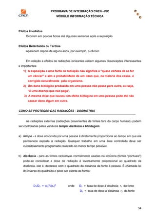 PROGRAMA DE INTEGRAÇÃO CNEN - PIC 
MÓDULO INFORMAÇÃO TÉCNICA 
34 
Efeitos Imediatos 
Ocorrem em poucas horas até algumas semanas após a exposição. 
Efeitos Retardados ou Tardios 
Aparecem depois de alguns anos, por exemplo, o câncer. 
Em relação a efeitos de radiações ionizantes cabem algumas observações interessantes 
e importantes: 
1) A exposição a uma fonte de radiação não significa a "quase certeza de se ter 
um câncer" e sim a probabilidade de um dano que, na maioria dos casos, é 
corrigido naturalmente pelo organismo. 
2) Um dano biológico produzido em uma pessoa não passa para outra, ou seja, 
"é uma doença que não pega". 
3) A mesma dose que causou um efeito biológico em uma pessoa pode até não 
causar dano algum em outra. 
COMO SE PROTEGER DAS RADIAÇÕES - DOSIMETRIA 
As radiações externas (radiações provenientes de fontes fora do corpo humano) podem 
ser controladas pelas variáveis tempo, distância e blindagem. 
a) tempo - a dose absorvida por uma pessoa é diretamente proporcional ao tempo em que ela 
permanece exposta à radiação. Qualquer trabalho em uma área controlada deve ser 
cuidadosamente programado realizado no menor tempo possível. 
b) distância - para as fontes radioativas normalmente usadas na indústria (fontes "pontuais") 
pode-se considerar a dose de radiação é inversamente proporcional ao quadrado da 
distância, isto é, decresce com o quadrado da distância da fonte à pessoa. É chamada lei 
do inverso do quadrado e pode ser escrita da forma: 
D1/D2 = (r2)2/(r1)2 onde D1 = taxa de dose à distância r1 da fonte 
D2 = taxa de dose à distância r2 da fonte 
 