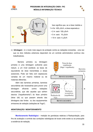 PROGRAMA DE INTEGRAÇÃO CNEN - PIC 
MÓDULO INFORMAÇÃO TÉCNICA 
35 
Isso significa que, se a dose medida a 
1 m for 400 μSv/h, a dose esperada a: 
∗ 2 m será 100 μSv/h 
∗ 5 m será 16 μSv/h 
∗ 10 m será 4 μSv/h 
c) blindagem - é o modo mais seguro de proteção contra as radiações ionizantes, uma vez 
que os dois métodos anteriores dependem de um controle administrativo contínuo dos 
trabalhadores. 
Barreira primária ou blindagem 
primária é uma blindagem suficiente para 
reduzir, a um nível aceitável, as taxas de 
equivalente de dose transmitidas a áreas 
acessíveis. Pode ser feita com espessuras 
variadas de um mesmo material ou de 
materiais diferentes. 
Além das barreiras primárias, barreiras 
secundárias são necessárias para prover uma 
blindagem eficiente contra radiações 
secundárias, que são aquelas que sofrem 
desvios ("espalhamento") do feixe primário 
(feixe útil) ou que passam através das 
blindagens das fontes ou dos equipamentos 
emissores de radiação (radiações de "fuga"). 
MONITORAÇÃO / MONITORAMENTO 
Monitoramento Radiológico - medição de grandezas relativas à Radioproteção, para 
fins de avaliação e controle das condições radiológicas de locais onde existe ou se pressupõe 
a existência de radiação. 
 