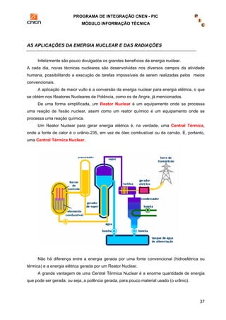 PROGRAMA DE INTEGRAÇÃO CNEN - PIC 
MÓDULO INFORMAÇÃO TÉCNICA 
37 
AS APLICAÇÕES DA ENERGIA NUCLEAR E DAS RADIAÇÕES 
Infelizmente são pouco divulgados os grandes benefícios da energia nuclear. 
A cada dia, novas técnicas nucleares são desenvolvidas nos diversos campos da atividade 
humana, possibilitando a execução de tarefas impossíveis de serem realizadas pelos meios 
convencionais. 
A aplicação de maior vulto é a conversão da energia nuclear para energia elétrica, o que 
se obtém nos Reatores Nucleares de Potência, como os de Angra, já mencionados. 
De uma forma simplificada, um Reator Nuclear é um equipamento onde se processa 
uma reação de fissão nuclear, assim como um reator químico é um equipamento onde se 
processa uma reação química. 
Um Reator Nuclear para gerar energia elétrica é, na verdade, uma Central Térmica, 
onde a fonte de calor é o urânio-235, em vez de óleo combustível ou de carvão. É, portanto, 
uma Central Térmica Nuclear. 
Não há diferença entre a energia gerada por uma fonte convencional (hidroelétrica ou 
térmica) e a energia elétrica gerada por um Reator Nuclear. 
A grande vantagem de uma Central Térmica Nuclear é a enorme quantidade de energia 
que pode ser gerada, ou seja, a potência gerada, para pouco material usado (o urânio). 
 