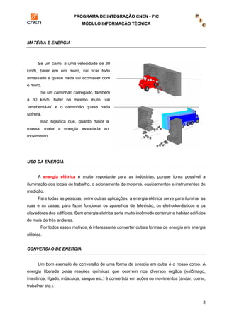 PROGRAMA DE INTEGRAÇÃO CNEN - PIC 
MÓDULO INFORMAÇÃO TÉCNICA 
3 
MATÉRIA E ENERGIA 
Se um carro, a uma velocidade de 30 
km/h, bater em um muro, vai ficar todo 
amassado e quase nada vai acontecer com 
o muro. 
Se um caminhão carregado, também 
a 30 km/h, bater no mesmo muro, vai 
“arrebentá-lo” e o caminhão quase nada 
sofrerá. 
Isso significa que, quanto maior a 
massa, maior a energia associada ao 
movimento. 
USO DA ENERGIA 
A energia elétrica é muito importante para as indústrias, porque torna possível a 
iluminação dos locais de trabalho, o acionamento de motores, equipamentos e instrumentos de 
medição. 
Para todas as pessoas, entre outras aplicações, a energia elétrica serve para iluminar as 
ruas e as casas, para fazer funcionar os aparelhos de televisão, os eletrodomésticos e os 
elevadores dos edifícios. Sem energia elétrica seria muito incômodo construir e habitar edifícios 
de mais de três andares. 
Por todos esses motivos, é interessante converter outras formas de energia em energia 
elétrica. 
CONVERSÃO DE ENERGIA 
Um bom exemplo de conversão de uma forma de energia em outra é o nosso corpo. A 
energia liberada pelas reações químicas que ocorrem nos diversos órgãos (estômago, 
intestinos, fígado, músculos, sangue etc.) é convertida em ações ou movimentos (andar, correr, 
trabalhar etc.). 
 