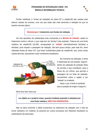 PROGRAMA DE INTEGRAÇÃO CNEN - PIC 
MÓDULO INFORMAÇÃO TÉCNICA 
Fontes radiativas (= fontes de radiação) de césio-137 e cobalto-60 são usadas para 
destruir células de tumores, uma vez que estas são mais sensíveis à radiação do que os 
tecidos normais (sãos). 
Radioterapia = tratamento com fontes de radiação. 
Um dos aparelhos de radioterapia mais conhecidos é a Bomba de Cobalto, usada no 
tratamento contra o câncer, e que nada tem de “bomba” (não explode). Trata-se de uma fonte 
radiativa de cobalto-60 (Co-60), encapsulada ou “selada” (hermeticamente fechada) e 
blindada, para impedir a passagem de radiação. Até bem pouco tempo, para este fim, eram 
utilizadas fontes de césio-137, que foram substituídas pelas de cobalto-60, que, entre outras 
razões técnicas, apresentam maior rendimento terapêutico. 
No momento da utilização, a fonte 
é deslocada de sua posição “segura”, 
dentro do cabeçote de proteção (feito 
de chumbo e aço inoxidável), para a 
frente de um orifício, que permite a 
passagem de um feixe de radiação, 
concentrado sobre a região a ser 
“tratada” ou irradiada. 
41 
Após o uso, a fonte é recolhida 
para a posição de origem (“segura”). 
Deve ficar bem claro que 
um objeto ou o próprio corpo, quando irradiado (exposto à radiação) por 
uma fonte radiativa, NÃO FICA RADIOATIVO. 
Não se deve confundir o efeito (construtivo ou destrutivo) da radiação com o fato de 
tornar radioativo um material, só possível por outros processos (em Reatores Nucleares ou 
aceleradores de partículas). 
 