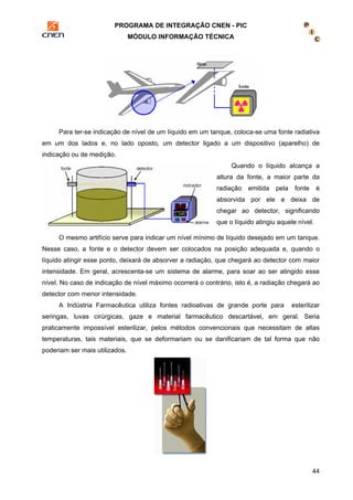PROGRAMA DE INTEGRAÇÃO CNEN - PIC 
MÓDULO INFORMAÇÃO TÉCNICA 
Para ter-se indicação de nível de um líquido em um tanque, coloca-se uma fonte radiativa 
em um dos lados e, no lado oposto, um detector ligado a um dispositivo (aparelho) de 
indicação ou de medição. 
Quando o líquido alcança a 
altura da fonte, a maior parte da 
radiação emitida pela fonte é 
absorvida por ele e deixa de 
chegar ao detector, significando 
que o líquido atingiu aquele nível. 
O mesmo artifício serve para indicar um nível mínimo de líquido desejado em um tanque. 
Nesse caso, a fonte e o detector devem ser colocados na posição adequada e, quando o 
líquido atingir esse ponto, deixará de absorver a radiação, que chegará ao detector com maior 
intensidade. Em geral, acrescenta-se um sistema de alarme, para soar ao ser atingido esse 
nível. No caso de indicação de nível máximo ocorrerá o contrário, isto é, a radiação chegará ao 
detector com menor intensidade. 
A Indústria Farmacêutica utiliza fontes radioativas de grande porte para esterilizar 
seringas, luvas cirúrgicas, gaze e material farmacêutico descartável, em geral. Seria 
praticamente impossível esterilizar, pelos métodos convencionais que necessitam de altas 
temperaturas, tais materiais, que se deformariam ou se danificariam de tal forma que não 
poderiam ser mais utilizados. 
44 
 
