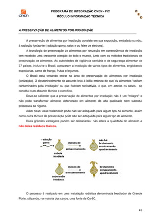PROGRAMA DE INTEGRAÇÃO CNEN - PIC 
MÓDULO INFORMAÇÃO TÉCNICA 
45 
A PRESERVAÇÃO DE ALIMENTOS POR IRRADIAÇÃO 
A preservação de alimentos por irradiação consiste em sua exposição, embalado ou não, 
à radiação ionizante (radiação gama, raios-x ou feixe de elétrons). 
A tecnologia de preservação de alimentos por ionização em conseqüência de irradiação 
tem recebido uma crescente atenção de todo o mundo, junto com os métodos tradicionais de 
preservação de alimentos. As autoridades de vigilância sanitária e de segurança alimentar de 
37 países, inclusive o Brasil, aprovaram a irradiação de vários tipos de alimentos, englobando 
especiarias, carne de frango, frutas e legumes. 
O Brasil está tentando entrar na área de preservação de alimentos por irradiação 
(ionização). O desconhecimento do assunto leva à idéia errônea de que os alimentos "seriam 
contaminados pela irradiação" ou que ficariam radioativos, o que, em ambos os casos, se 
constitui num absurdo técnico e científico. 
Deve-se salientar que a preservação de alimentos por irradiação não é um "milagre" e 
não pode transformar alimento deteriorado em alimento de alta qualidade nem substitui 
processos de higiene. 
Além disso, esse tratamento pode não ser adequado para algum tipo de alimento, assim 
como outra técnica de preservação pode não ser adequada para algum tipo de alimento. 
Duas grandes vantagens podem ser destacadas: não altera a qualidade do alimento e 
não deixa resíduos tóxicos. 
O processo é realizado em uma instalação radiativa denominada Irradiador de Grande 
Porte, utlizando, na maioria dos casos, uma fonte de Co-60. 
 