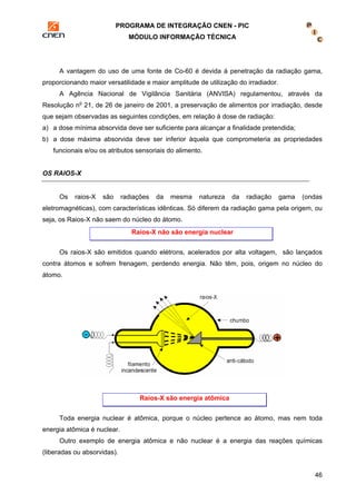 PROGRAMA DE INTEGRAÇÃO CNEN - PIC 
MÓDULO INFORMAÇÃO TÉCNICA 
A vantagem do uso de uma fonte de Co-60 é devida à penetração da radiação gama, 
46 
proporcionando maior versatilidade e maior amplitude de utilização do irradiador. 
A Agência Nacional de Vigilância Sanitária (ANVISA) regulamentou, através da 
Resolução no 21, de 26 de janeiro de 2001, a preservação de alimentos por irradiação, desde 
que sejam observadas as seguintes condições, em relação à dose de radiação: 
a) a dose mínima absorvida deve ser suficiente para alcançar a finalidade pretendida; 
b) a dose máxima absorvida deve ser inferior àquela que comprometeria as propriedades 
funcionais e/ou os atributos sensoriais do alimento. 
OS RAIOS-X 
Os raios-X são radiações da mesma natureza da radiação gama (ondas 
eletromagnéticas), com características idênticas. Só diferem da radiação gama pela origem, ou 
seja, os Raios-X não saem do núcleo do átomo. 
Raios-X não são energia nuclear 
Os raios-X são emitidos quando elétrons, acelerados por alta voltagem, são lançados 
contra átomos e sofrem frenagem, perdendo energia. Não têm, pois, origem no núcleo do 
átomo. 
Raios-X são energia atômica 
Toda energia nuclear é atômica, porque o núcleo pertence ao átomo, mas nem toda 
energia atômica é nuclear. 
Outro exemplo de energia atômica e não nuclear é a energia das reações químicas 
(liberadas ou absorvidas). 
 
