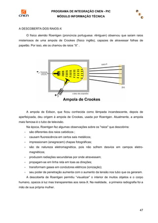 PROGRAMA DE INTEGRAÇÃO CNEN - PIC 
MÓDULO INFORMAÇÃO TÉCNICA 
47 
A DESCOBERTA DOS RAIOS-X 
O físico alemão Roentgen (pronúncia portuguesa: rêntguen) observou que saíam raios 
misteriosos de uma ampola de Crookes (físico inglês), capazes de atravessar folhas de 
papelão. Por isso, ele os chamou de raios “X” . 
A ampola de Edison, que ficou conhecida como lâmpada incandescente, depois de 
aperfeiçoada, deu origem à ampola de Crookes, usada por Roentgen. Atualmente, a ampola 
mais famosa é o tubo de televisão. 
Na época, Roentgen fez algumas observações sobre os "raios" que descobrira: 
- são diferentes dos raios catódicos ; 
- causam fluorescência em certos sais metálicos; 
- impressionam (enegrecem) chapas fotográficas; 
- são de natureza eletromagnética, pois não sofrem desvios em campos eletro-magnéticos; 
- produzem radiações secundárias por onde atravessam; 
- propagam-se em linha reta em toas as direções; 
- transformam gases em condutores elétricos (ionização); 
- seu poder de penetração aumenta com o aumento da tensão nos tubo que os geraram. 
A descoberta de Roentgen permitiu “visualizar” o interior de muitos objetos e o corpo 
humano, opacos à luz mas transparentes aos raios-X. Na realidade, a primeira radiografia foi a 
mão de sua própria mulher. 
 