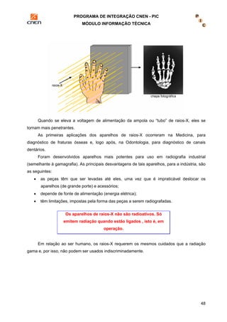 PROGRAMA DE INTEGRAÇÃO CNEN - PIC 
MÓDULO INFORMAÇÃO TÉCNICA 
Quando se eleva a voltagem de alimentação da ampola ou “tubo” de raios-X, eles se 
48 
tornam mais penetrantes. 
As primeiras aplicações dos aparelhos de raios-X ocorreram na Medicina, para 
diagnóstico de fraturas ósseas e, logo após, na Odontologia, para diagnóstico de canais 
dentários. 
Foram desenvolvidos aparelhos mais potentes para uso em radiografia industrial 
(semelhante à gamagrafia). As principais desvantagens de tais aparelhos, para a indústria, são 
as seguintes: 
• as peças têm que ser levadas até eles, uma vez que é impraticável deslocar os 
aparelhos (de grande porte) e acessórios; 
• depende de fonte de alimentação (energia elétrica); 
• têm limitações, impostas pela forma das peças a serem radiografadas. 
Os aparelhos de raios-X não são radioativos. Só 
emitem radiação quando estão ligados , isto é, em 
operação. 
Em relação ao ser humano, os raios-X requerem os mesmos cuidados que a radiação 
gama e, por isso, não podem ser usados indiscriminadamente. 
 