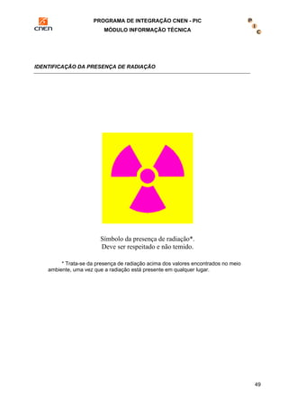 PROGRAMA DE INTEGRAÇÃO CNEN - PIC 
MÓDULO INFORMAÇÃO TÉCNICA 
49 
IDENTIFICAÇÃO DA PRESENÇA DE RADIAÇÃO 
Símbolo da presença de radiação*. 
Deve ser respeitado e não temido. 
* Trata-se da presença de radiação acima dos valores encontrados no meio 
ambiente, uma vez que a radiação está presente em qualquer lugar. 
