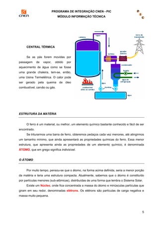 PROGRAMA DE INTEGRAÇÃO CNEN - PIC 
MÓDULO INFORMAÇÃO TÉCNICA 
5 
CENTRAL TÉRMICA 
Se as pás forem movidas por 
passagem de vapor, obtido por 
aquecimento de água como se fosse 
uma grande chaleira, tem-se, então, 
uma Usina Termelétrica. O calor pode 
ser gerado pela queima de óleo 
combustível, carvão ou gás. 
ESTRUTURA DA MATÉRIA 
O ferro é um material, ou melhor, um elemento químico bastante conhecido e fácil de ser 
encontrado. 
Se triturarmos uma barra de ferro, obteremos pedaços cada vez menores, até atingirmos 
um tamanho mínimo, que ainda apresentará as propriedades químicas do ferro. Essa menor 
estrutura, que apresenta ainda as propriedades de um elemento químico, é denominada 
ÁTOMO, que em grego significa indivisível. 
O ÁTOMO 
Por muito tempo, pensou-se que o átomo, na forma acima definida, seria a menor porção 
da matéria e teria uma estrutura compacta. Atualmente, sabemos que o átomo é constituído 
por partículas menores (sub-atômicas), distribuídas de uma forma que lembra o Sistema Solar. 
Existe um Núcleo, onde fica concentrada a massa do átomo e minúsculas partículas que 
giram em seu redor, denominadas elétrons. Os elétrons são partículas de carga negativa e 
massa muito pequena. 
 