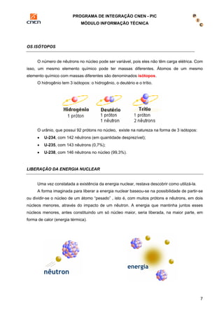 PROGRAMA DE INTEGRAÇÃO CNEN - PIC 
MÓDULO INFORMAÇÃO TÉCNICA 
7 
OS ISÓTOPOS 
O número de nêutrons no núcleo pode ser variável, pois eles não têm carga elétrica. Com 
isso, um mesmo elemento químico pode ter massas diferentes. Átomos de um mesmo 
elemento químico com massas diferentes são denominados isótopos. 
O hidrogênio tem 3 isótopos: o hidrogênio, o deutério e o trítio. 
O urânio, que possui 92 prótons no núcleo, existe na natureza na forma de 3 isótopos: 
• U-234, com 142 nêutrons (em quantidade desprezível); 
• U-235, com 143 nêutrons (0,7%); 
• U-238, com 146 nêutrons no núcleo (99,3%). 
LIBERAÇÃO DA ENERGIA NUCLEAR 
Uma vez constatada a existência da energia nuclear, restava descobrir como utilizá-la. 
A forma imaginada para liberar a energia nuclear baseou-se na possibilidade de partir-se 
ou dividir-se o núcleo de um átomo “pesado” , isto é, com muitos prótons e nêutrons, em dois 
núcleos menores, através do impacto de um nêutron. A energia que mantinha juntos esses 
núcleos menores, antes constituindo um só núcleo maior, seria liberada, na maior parte, em 
forma de calor (energia térmica). 
 