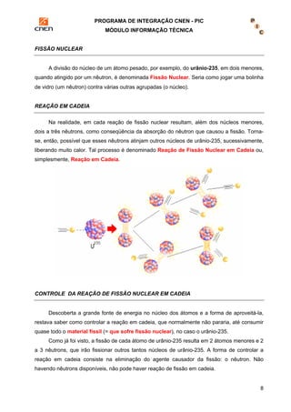 PROGRAMA DE INTEGRAÇÃO CNEN - PIC 
MÓDULO INFORMAÇÃO TÉCNICA 
8 
FISSÃO NUCLEAR 
A divisão do núcleo de um átomo pesado, por exemplo, do urânio-235, em dois menores, 
quando atingido por um nêutron, é denominada Fissão Nuclear. Seria como jogar uma bolinha 
de vidro (um nêutron) contra várias outras agrupadas (o núcleo). 
REAÇÃO EM CADEIA 
Na realidade, em cada reação de fissão nuclear resultam, além dos núcleos menores, 
dois a três nêutrons, como conseqüência da absorção do nêutron que causou a fissão. Torna-se, 
então, possível que esses nêutrons atinjam outros núcleos de urânio-235, sucessivamente, 
liberando muito calor. Tal processo é denominado Reação de Fissão Nuclear em Cadeia ou, 
simplesmente, Reação em Cadeia. 
CONTROLE DA REAÇÃO DE FISSÃO NUCLEAR EM CADEIA 
Descoberta a grande fonte de energia no núcleo dos átomos e a forma de aproveitá-la, 
restava saber como controlar a reação em cadeia, que normalmente não pararia, até consumir 
quase todo o material físsil (= que sofre fissão nuclear), no caso o urânio-235. 
Como já foi visto, a fissão de cada átomo de urânio-235 resulta em 2 átomos menores e 2 
a 3 nêutrons, que irão fissionar outros tantos núcleos de urânio-235. A forma de controlar a 
reação em cadeia consiste na eliminação do agente causador da fissão: o nêutron. Não 
havendo nêutrons disponíveis, não pode haver reação de fissão em cadeia. 
 