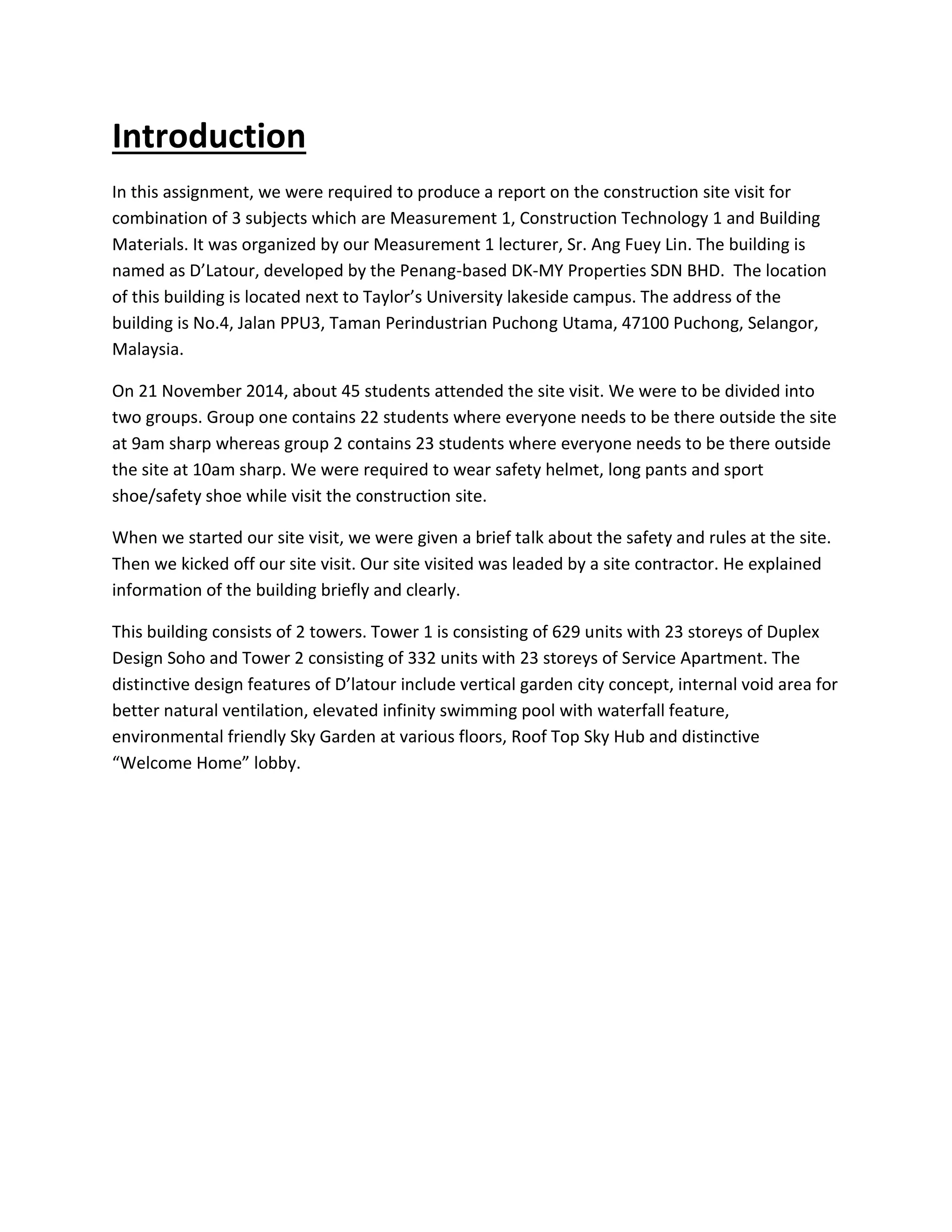 Introduction 
In this assignment, we were required to produce a report on the construction site visit for 
combination of 3 subjects which are Measurement 1, Construction Technology 1 and Building 
Materials. It was organized by our Measurement 1 lecturer, Sr. Ang Fuey Lin. The building is 
named as D’Latour, developed by the Penang-based DK-MY Properties SDN BHD. The location 
of this building is located next to Taylor’s University lakeside campus. The address of the 
building is No.4, Jalan PPU3, Taman Perindustrian Puchong Utama, 47100 Puchong, Selangor, 
Malaysia. 
On 21 November 2014, about 45 students attended the site visit. We were to be divided into 
two groups. Group one contains 22 students where everyone needs to be there outside the site 
at 9am sharp whereas group 2 contains 23 students where everyone needs to be there outside 
the site at 10am sharp. We were required to wear safety helmet, long pants and sport 
shoe/safety shoe while visit the construction site. 
When we started our site visit, we were given a brief talk about the safety and rules at the site. 
Then we kicked off our site visit. Our site visited was leaded by a site contractor. He explained 
information of the building briefly and clearly. 
This building consists of 2 towers. Tower 1 is consisting of 629 units with 23 storeys of Duplex 
Design Soho and Tower 2 consisting of 332 units with 23 storeys of Service Apartment. The 
distinctive design features of D’latour include vertical garden city concept, internal void area for 
better natural ventilation, elevated infinity swimming pool with waterfall feature, 
environmental friendly Sky Garden at various floors, Roof Top Sky Hub and distinctive 
“Welcome Home” lobby. 
 