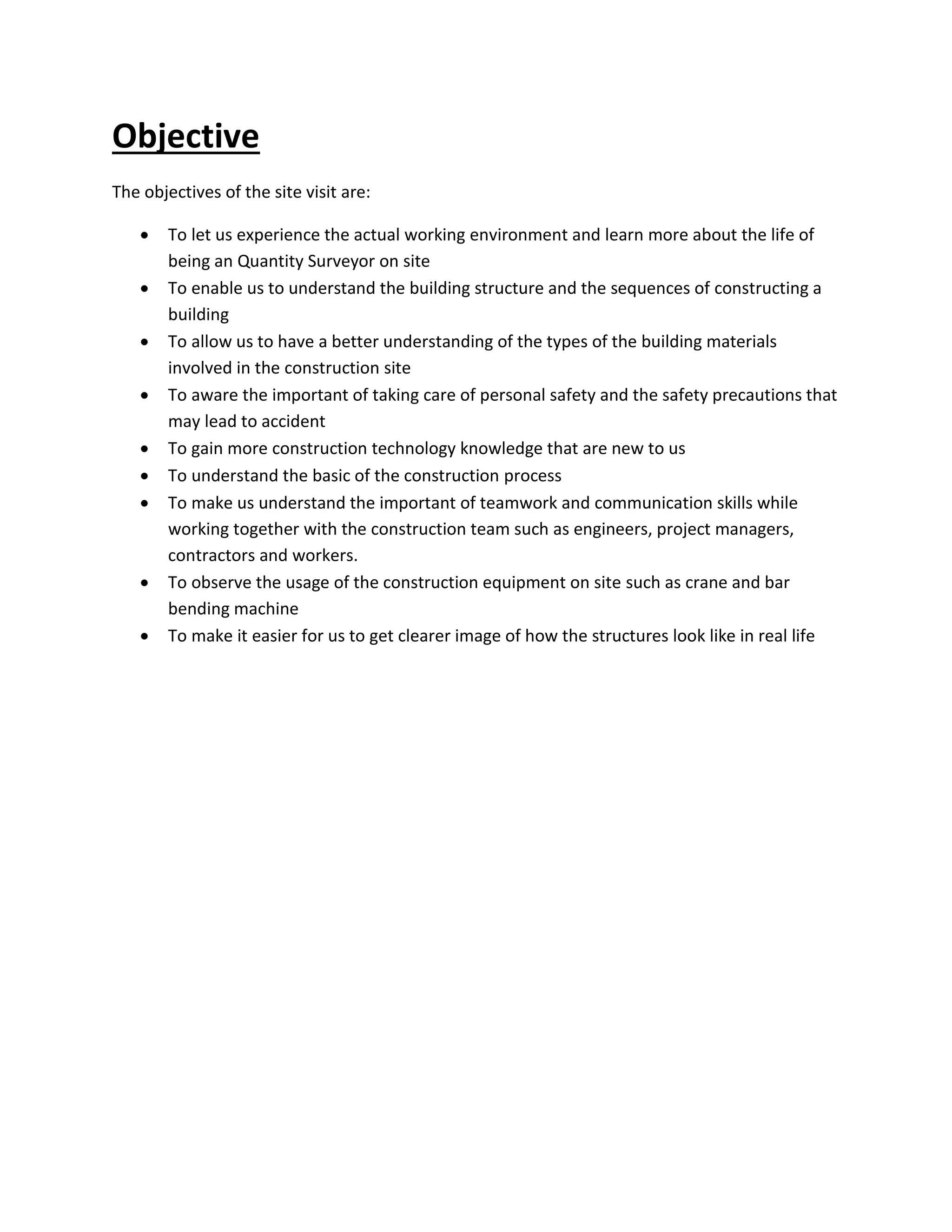 Objective 
The objectives of the site visit are: 
 To let us experience the actual working environment and learn more about the life of 
being an Quantity Surveyor on site 
 To enable us to understand the building structure and the sequences of constructing a 
building 
 To allow us to have a better understanding of the types of the building materials 
involved in the construction site 
 To aware the important of taking care of personal safety and the safety precautions that 
may lead to accident 
 To gain more construction technology knowledge that are new to us 
 To understand the basic of the construction process 
 To make us understand the important of teamwork and communication skills while 
working together with the construction team such as engineers, project managers, 
contractors and workers. 
 To observe the usage of the construction equipment on site such as crane and bar 
bending machine 
 To make it easier for us to get clearer image of how the structures look like in real life 
 