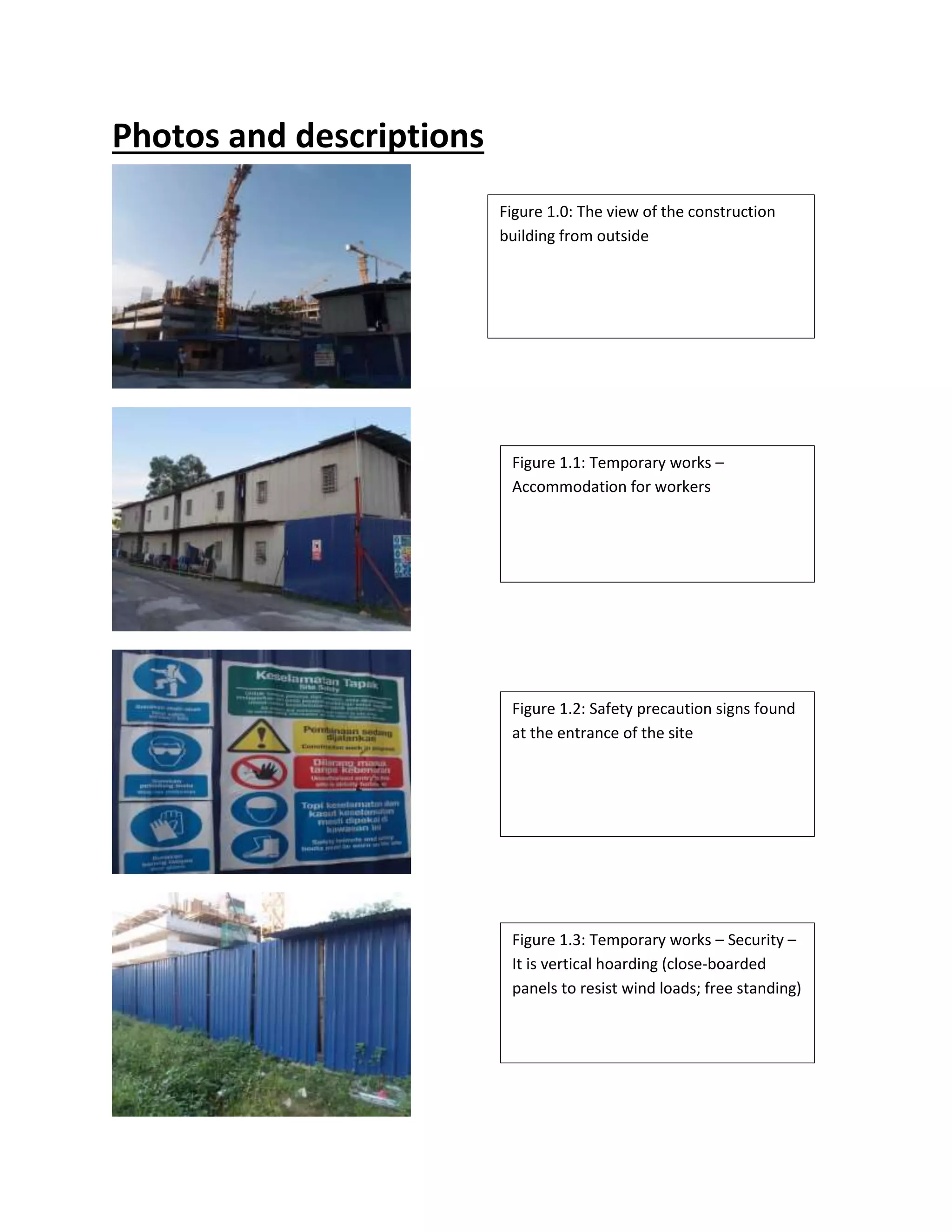 Photos and descriptions 
Figure 1.0: The view of the construction 
building from outside 
Figure 1.1: Temporary works – 
Accommodation for workers 
Figure 1.2: Safety precaution signs found 
at the entrance of the site 
Figure 1.3: Temporary works – Security – 
It is vertical hoarding (close-boarded 
panels to resist wind loads; free standing) 
 