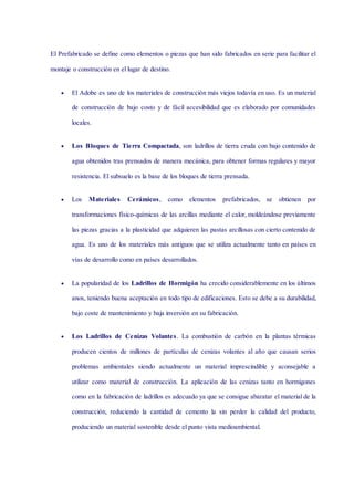 El Prefabricado se define como elementos o piezas que han sido fabricados en serie para facilitar el
montaje o construcción en el lugar de destino.
 El Adobe es uno de los materiales de construcción más viejos todavía en uso. Es un material
de construcción de bajo costo y de fácil accesibilidad que es elaborado por comunidades
locales.
 Los Bloques de Tierra Compactada, son ladrillos de tierra cruda con bajo contenido de
agua obtenidos tras prensados de manera mecánica, para obtener formas regulares y mayor
resistencia. El subsuelo es la base de los bloques de tierra prensada.
 Los Materiales Cerámicos, como elementos prefabricados, se obtienen por
transformaciones físico-químicas de las arcillas mediante el calor, moldeándose previamente
las piezas gracias a la plasticidad que adquieren las pastas arcillosas con cierto contenido de
agua. Es uno de los materiales más antiguos que se utiliza actualmente tanto en países en
vías de desarrollo como en países desarrollados.
 La popularidad de los Ladrillos de Hormigón ha crecido considerablemente en los últimos
anos, teniendo buena aceptación en todo tipo de edificaciones. Esto se debe a su durabilidad,
bajo coste de mantenimiento y baja inversión en su fabricación.
 Los Ladrillos de Cenizas Volantes. La combustión de carbón en la plantas térmicas
producen cientos de millones de partículas de cenizas volantes al año que causan serios
problemas ambientales siendo actualmente un material imprescindible y aconsejable a
utilizar como material de construcción. La aplicación de las cenizas tanto en hormigones
como en la fabricación de ladrillos es adecuado ya que se consigue abaratar el material de la
construcción, reduciendo la cantidad de cemento la sin perder la calidad del producto,
produciendo un material sostenible desde el punto vista medioambiental.
 