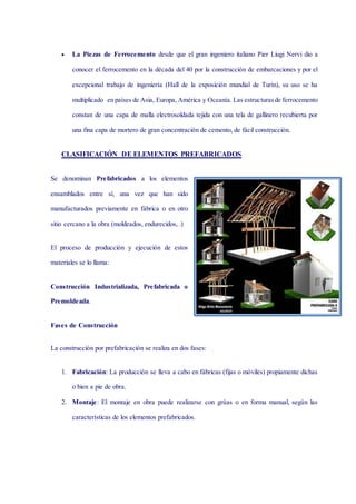  La Piezas de Ferrocemento desde que el gran ingeniero italiano Pier Liugi Nervi dio a
conocer el ferrocemento en la década del 40 por la construcción de embarcaciones y por el
excepcional trabajo de ingeniería (Hall de la exposición mundial de Turín), su uso se ha
multiplicado en países de Asia, Europa, América y Oceanía. Las estructurasde ferrocemento
constan de una capa de malla electrosoldada tejida con una tela de gallinero recubierta por
una fina capa de mortero de gran concentración de cemento, de fácil construcción.
CLASIFICACIÓN DE ELEMENTOS PREFABRICADOS
Se denominan Prefabricados a los elementos
ensamblados entre sí, una vez que han sido
manufacturados previamente en fábrica o en otro
sitio cercano a la obra (moldeados, endurecidos, .)
El proceso de producción y ejecución de estos
materiales se lo llama:
Construcción Industrializada, Prefabricada o
Premoldeada.
Fases de Construcción
La construcción por prefabricación se realiza en dos fases:
1. Fabricación: La producción se lleva a cabo en fábricas (fijas o móviles) propiamente dichas
o bien a pie de obra.
2. Montaje: El montaje en obra puede realizarse con grúas o en forma manual, según las
características de los elementos prefabricados.
 