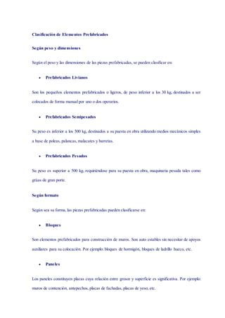 Clasificación de Elementos Prefabricados
Según peso y dimensiones
Según el peso y las dimensiones de las piezas prefabricadas, se pueden clasificar en:
 Prefabricados Livianos
Son los pequeños elementos prefabricados o ligeros, de peso inferior a los 30 kg, destinados a ser
colocados de forma manual por uno o dos operarios.
 Prefabricados Semipesados
Su peso es inferior a los 500 kg, destinados a su puesta en obra utilizando medios mecánicos simples
a base de poleas, palancas, malacates y barretas.
 Prefabricados Pesados
Su peso es superior a 500 kg, requiriéndose para su puesta en obra, maquinaria pesada tales como
grúas de gran porte.
Según formato
Según sea su forma, las piezas prefabricadas pueden clasificarse en:
 Bloques
Son elementos prefabricados para construcción de muros. Son auto estables sin necesitar de apoyos
auxiliares para su colocación. Por ejemplo: bloques de hormigón, bloques de ladrillo hueco, etc.
 Paneles
Los paneles constituyen placas cuya relación entre grosor y superficie es significativa. Por ejemplo:
muros de contención, antepechos, placas de fachadas, placas de yeso, etc.
 