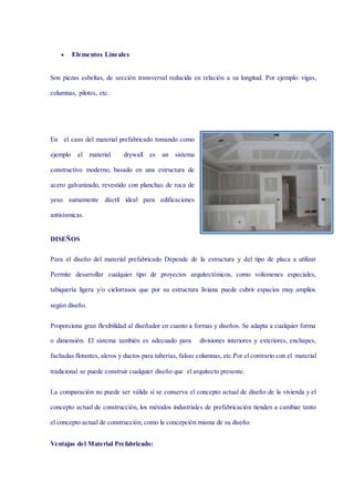  Elementos Lineales
Son piezas esbeltas, de sección transversal reducida en relación a su longitud. Por ejemplo: vigas,
columnas, pilotes, etc.
En el caso del material prefabricado tomando como
ejemplo el material drywall es un sistema
constructivo moderno, basado en una estructura de
acero galvanizado, revestido con planchas de roca de
yeso sumamente dúctil ideal para edificaciones
antisísmicas.
DISEÑOS
Para el diseño del material prefabricado Depende de la estructura y del tipo de placa a utilizar
Permite desarrollar cualquier tipo de proyectos arquitectónicos, como volúmenes especiales,
tabiquería ligera y/o cielorrasos que por su estructura liviana puede cubrir espacios muy amplios
según diseño.
Proporciona gran flexibilidad al diseñador en cuanto a formas y diseños. Se adapta a cualquier forma
o dimensión. El sistema también es adecuado para divisiones interiores y exteriores, enchapes,
fachadas flotantes, aleros y ductos para tuberías, falsas columnas, etc.Por el contrario con el material
tradicional se puede construir cualquier diseño que el arquitecto presente.
La comparación no puede ser válida si se conserva el concepto actual de diseño de la vivienda y el
concepto actual de construcción, los métodos industriales de prefabricación tienden a cambiar tanto
el concepto actual de construcción, como la concepción misma de su diseño.
Ventajas del Material Prefabricado:
 