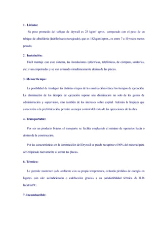 1. Liviano:
Su peso promedio del tabique de drywall es 25 kg/m2
aprox. comparado con el peso de un
tabique de albañilería (ladrillo hueco tartajeado), que es 182kg/m2
aprox., es entre 7 a 10 veces menos
pesado.
2. Instalación:
Fácil montaje con este sistema, las instalaciones (eléctricas, telefónicas, de cómputo, sanitarias,
etc.) van empotradas y se van armando simultáneamente dentro de las placas.
3. Menor tiempo:
La posibilidad de traslapar las distintas etapas de la construcción reduce los tiempos de ejecución.
La disminución de los tiempos de ejecución supone una disminución no solo de los gastos de
administración y supervisión, sino también de los intereses sobre capital. Además la limpieza que
caracteriza a la prefabricación, permite un mejor control del resto de las operaciones de la obra.
4. Transportable:
Por ser un producto liviano, el transporte se facilita empleando el mínimo de operarios hacia o
dentro de la construcción.
Por las características en la construcción del Drywall se puede recuperar el 80% del material para
ser empleado nuevamente al cortar las placas.
6. Térmico:
Le permite mantener cada ambiente con su propia temperatura, evitando pérdidas de energía en
lugares con aire acondicionado o calefacción gracias a su conductibilidad térmica de 0.38
Kcal/mhºC.
7. Incombustible:
 