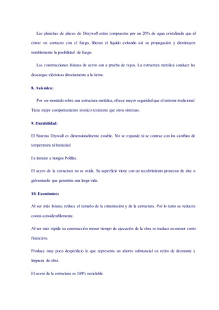 Las planchas de placas de Draywall están compuestas por un 20% de agua cristalizada que al
entrar en contacto con el fuego, liberan el líquido evitando así su propagación y disminuyen
notablemente la posibilidad de fuego.
Las construcciones livianas de acero son a prueba de rayos. La estructura metálica conduce las
descargas eléctricas directamente a la tierra.
8. Asísmico:
Por ser montado sobre una estructura metálica, ofrece mayor seguridad que el sistema tradicional.
Tiene mejor comportamiento sísmico resistente que otros sistemas.
9. Durabilidad:
El Sistema Drywall es dimensionalmente estable. No se expande ni se contrae con los cambios de
temperatura ni humedad.
Es inmune a hongos Polillas.
El acero de la estructura no se oxida. Su superficie viene con un recubrimiento protector de zinc o
galvanizado que garantiza una larga vida.
10. Económico:
Al ser más liviano, reduce el tamaño de la cimentación y de la estructura. Por lo tanto se reducen
costos considerablemente.
Al ser más rápida su construcción menor tiempo de ejecución de la obra se traduce en menor costo
financiero.
Produce muy poco desperdicio lo que representa un ahorro substancial en retiro de desmonte y
limpieza de obra.
El acero de la estructura es 100% reciclable.
 