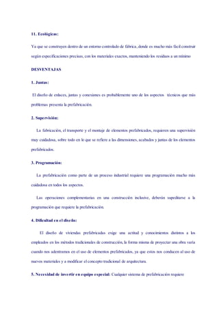 11. Ecológicas:
Ya que se construyen dentro de un entorno controlado de fábrica, donde es mucho más fácil construir
según especificaciones precisas, con los materiales exactos, manteniendo los residuos a un mínimo
DESVENTAJAS
1. Juntas:
El diseño de enlaces, juntas y conexiones es probablemente uno de los aspectos técnicos que más
problemas presenta la prefabricación.
2. Supervisión:
La fabricación, el transporte y el montaje de elementos prefabricados, requieren una supervisión
muy cuidadosa, sobre todo en lo que se refiere a las dimensiones, acabados y juntas de los elementos
prefabricados.
3. Programación:
La prefabricación como parte de un proceso industrial requiere una programación mucho más
cuidadosa en todos los aspectos.
Las operaciones complementarias en una construcción inclusive, deberán supeditarse a la
programación que requiere la prefabricación.
4. Dificultad en el diseño:
El diseño de viviendas prefabricadas exige una actitud y conocimientos distintos a los
empleados en los métodos tradicionales de construcción, la forma misma de proyectar una obra varía
cuando nos adentramos en el uso de elementos prefabricados, ya que estos nos conducen al uso de
nuevos materiales y a modificar el concepto tradicional de arquitectura.
5. Necesidad de invertir en equipo especial: Cualquier sistema de prefabricación requiere
 