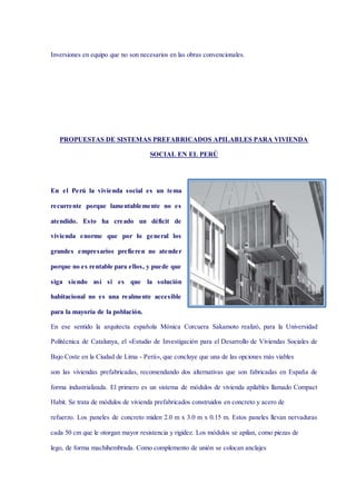 Inversiones en equipo que no son necesarios en las obras convencionales.
PROPUESTAS DE SISTEMAS PREFABRICADOS APILABLES PARA VIVIENDA
SOCIAL EN EL PERÚ
En el Perú la vivienda social es un tema
recurrente porque lamentablemente no es
atendido. Esto ha creado un déficit de
vivienda enorme que por lo general los
grandes empresarios prefieren no atender
porque no es rentable para ellos, y puede que
siga siendo así si es que la solución
habitacional no es una realmente accesible
para la mayoría de la población.
En ese sentido la arquitecta española Mónica Corcuera Sakamoto realizó, para la Universidad
Politécnica de Catalunya, el «Estudio de Investigación para el Desarrollo de Viviendas Sociales de
Bajo Coste en la Ciudad de Lima - Perú», que concluye que una de las opciones más viables
son las viviendas prefabricadas, recomendando dos alternativas que son fabricadas en España de
forma industrializada. El primero es un sistema de módulos de vivienda apilables llamado Compact
Habit. Se trata de módulos de vivienda prefabricados construidos en concreto y acero de
refuerzo. Los paneles de concreto miden 2.0 m x 3.0 m x 0.15 m. Estos paneles llevan nervaduras
cada 50 cm que le otorgan mayor resistencia y rigidez. Los módulos se apilan, como piezas de
lego, de forma machihembrada. Como complemento de unión se colocan anclajes
 