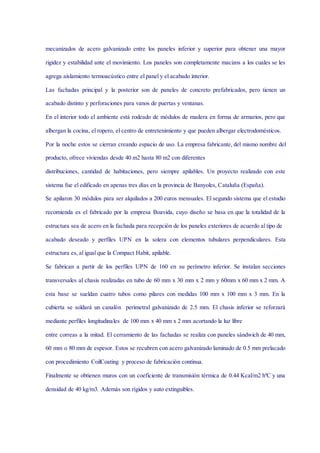 mecanizados de acero galvanizado entre los paneles inferior y superior para obtener una mayor
rigidez y estabilidad ante el movimiento. Los paneles son completamente macizos a los cuales se les
agrega aislamiento termoacústico entre el panel y el acabado interior.
Las fachadas principal y la posterior son de paneles de concreto prefabricados, pero tienen un
acabado distinto y perforaciones para vanos de puertas y ventanas.
En el interior todo el ambiente está rodeado de módulos de madera en forma de armarios, pero que
albergan la cocina, el ropero, el centro de entretenimiento y que pueden albergar electrodomésticos.
Por la noche estos se cierran creando espacio de uso. La empresa fabricante, del mismo nombre del
producto, ofrece viviendas desde 40 m2 hasta 80 m2 con diferentes
distribuciones, cantidad de habitaciones, pero siempre apilables. Un proyecto realizado con este
sistema fue el edificado en apenas tres días en la provincia de Banyoles, Cataluña (España).
Se apilaron 30 módulos para ser alquilados a 200 euros mensuales. El segundo sistema que el estudio
recomienda es el fabricado por la empresa Boavida, cuyo diseño se basa en que la totalidad de la
estructura sea de acero en la fachada para recepción de los paneles exteriores de acuerdo al tipo de
acabado deseado y perfiles UPN en la solera con elementos tubulares perpendiculares. Esta
estructura es, al igual que la Compact Habit, apilable.
Se fabrican a partir de los perfiles UPN de 160 en su perímetro inferior. Se instalan secciones
transversales al chasis realizadas en tubo de 60 mm x 30 mm x 2 mm y 60mm x 60 mm x 2 mm. A
esta base se sueldan cuatro tubos como pilares con medidas 100 mm x 100 mm x 3 mm. En la
cubierta se soldará un canalón perimetral galvanizado de 2.5 mm. El chasis inferior se reforzará
mediante perfiles longitudinales de 100 mm x 40 mm x 2 mm acortando la luz libre
entre correas a la mitad. El cerramiento de las fachadas se realiza con paneles sándwich de 40 mm,
60 mm o 80 mm de espesor. Estos se recubren con acero galvanizado laminado de 0.5 mm prelacado
con procedimiento CoilCoating y proceso de fabricación continua.
Finalmente se obtienen muros con un coeficiente de transmisión térmica de 0.44 Kcal/m2 hºC y una
densidad de 40 kg/m3. Además son rígidos y auto extinguibles.
 