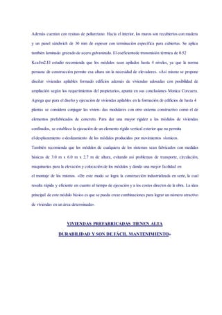 Además cuentan con resinas de poliuretano. Hacia el interior, los muros son recubiertos con madera
y un panel sándwich de 30 mm de espesor con terminación específica para cubiertas. Se aplica
también laminado grecado de acero galvanizado. El coeficientede transmisión térmica de 0.52
Kcal/m2.El estudio recomienda que los módulos sean apilados hasta 4 niveles, ya que la norma
peruana de construcción permite esa altura sin la necesidad de elevadores. «Así mismo se propone
diseñar viviendas apilables formado edificios además de viviendas adosadas con posibilidad de
ampliación según los requerimientos del propietario», apunta en sus conclusiones Monica Corcuera.
Agrega que para el diseño y ejecución de viviendas apilables en la formación de edificios de hasta 4
plantas se considera conjugar las vivien- das modulares con otro sistema constructivo como el de
elementos prefabricados de concreto. Para dar una mayor rigidez a los módulos de viviendas
confinados, se establece la ejecución de un elemento rígido vertical exterior que no permita
el desplazamiento o deslizamiento de los módulos producidos por movimientos sísmicos.
También recomienda que los módulos de cualquiera de los sistemas sean fabricados con medidas
básicas de 3.0 m x 6.0 m x 2.7 m de altura, evitando así problemas de transporte, circulación,
maquinarias para la elevación y colocación de los módulos y dando una mayor facilidad en
el montaje de los mismos. «De este modo se logra la construcción industrializada en serie, la cual
resulta rápida y eficiente en cuanto al tiempo de ejecución y a los costes directos de la obra. La idea
principal de este módulo básico es que se pueda crear combinaciones para lograr un número atractivo
de viviendas en un área determinada».
VIVIENDAS PREFABRICADAS TIENEN ALTA
DURABILIDAD Y SON DE FÁCIL MANTENIMIENTO»
 