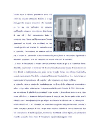 Muchas veces la vivienda prefabricada no es vista
como una solución habitacional definitiva o a largo
plazo, pero los procesos productivos y los materiales
en los que son elaborados los elementos
prefabricados otorgan a estos sistemas largo tiempo
de vida útil y fácil mantenimiento, indica el
arquitecto Jorge Spanke del Departamento Técnico
Superboard de Eternit. «La durabilidad de una
vivienda prefabricada depende del material con que
es construida. En el caso de una vivienda edificada
con el Sistema de Construcción en Seco Eternit usando placas planas de fibrocemento Superboard, la
durabilidad es similar a la de una construida con material tradicional de albañilería.
Las placas de fibrocemento se instalan sobre una estructura metálica lo que le da al sistema la misma
durabilidad en el tiempo. El tiempo de vida de una vivienda hecha con el Sistema de Construcción en
Seco Eternit es indeterminado, pero, como en las viviendas hechas con sistemas tradicionales,
necesita mantenimiento. Una de las ventajas del Sistema de Construcción en Seco Eternit es que se
puede realizar el mantenimiento a la vivienda y a las instalaciones sin ningún problema,
se retiran las placas y trabajan las instalaciones que van dentro de los tabiques sin inconveniente»,
refiere el especialista. Indica que otra ventaja es su reducido costo, alrededor de 25% a 30% menos
que una vivienda de albañilería convencional, lo que permite el desarrollo de proyectos a un costo
menor. «El ahorro es importante incluyendo costos de mano de obra. Es una opción válida para la
construcción». Como ejemplo refiere que después del terremoto de Pisco del 2007 se construyeron
módulos básicos de 18 m2 con todas sus instalaciones que pueden albergar dos camas, comedor y
cocina a un precio promedio de US$ 150 por metro cuadrado sin incluir la losa de cimentación. Por
sus características de rápida ejecución, resistencia y durabilidad, sostiene Spanke, se construyeron
viviendas usando las placas planas de fibrocemento Superboard en regiones como
 