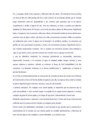 Ica y Arequipa, donde están expuestas a diferentes tipos de climas. «El aislamiento termo-acústico
con lana de fibra de vidrio protege del frío o calor extremo. Se recomienda además que la vivienda
tenga orientación norte-sur, perpendicular a las ventanas para garantizar que el sol ingrese
sesgadamente y facilite el ingreso de aire. Para las coberturas, en tanto, se pueden usar planchas
onduladas de fibrocemento de Eternit y en el cielo raso placas planas de fibrocemento Superboard,
indica el arquitecto. Esta resistencia a diferentes climas y la humedad también las hacen ideales para
construir casas de playa, refiere, solo basta con sellar correctamente las juntas visibles en exteriores
con poliuretano para evitar el ingreso de la humedad a la perfilería metálica. La estructura con
perfiles de acero galvanizado en paredes y techos, con cerramientos de placas Superboard, hacen a
una vivienda sísmicamente resistente. «No se requiere de estructuras pesadas como columnas y
vigas, lo que ahorra costos y permite construir una vivienda nueva o agregar un nivel más
a una de albañilería tradicional. La estructura prefabricada es desmontable, antisísmica,
imputrescible, resistente a la corrosión, al agua, la salinidad, polillas, hongos, termitas, y otros
agentes orgánicos y químicos. Además es resistente al fuego, de fácil trabajabilidad y de alta
resistencia a la humedad. Asimismo, si se desean modificaciones o ampliaciones, el sistema lo
permite fácilmente».
En el Perú, la normatividad permite la construcción de viviendas de hasta dos niveles con el Sistema
de Construcción en Seco de Eternit, detalla el arquitecto, por ello, la empresa ofrece toda la variedad
de placas Superboard para exteriores, interiores, zonas de alta humedad
e inclusive entrepisos. En cualquier caso, señala Spanke, es importante que los proyectos que se
estén desarrollando a nivel nacional tengan el respaldo de un equipo técnico dispuesto a resolver
cualquier pregunta de forma rápida y en el lugar de ejecución. Adicionalmente Eternit viene
brindando capacitaciones a operarios a nivel nacional desde hace 12 años, por lo que existe personal
calificado para la construcción de viviendas en cualquier punto del país.
Eternit cuenta con distribuidores autorizados a nivel nacional, lo que permite que la construcción o
mantenimiento de la vivienda con este sistema pueda ser atendido oportunamente, a diferencia de
otros sistemas ligeros más complejos y menos difundidos y, en muchos casos,
 