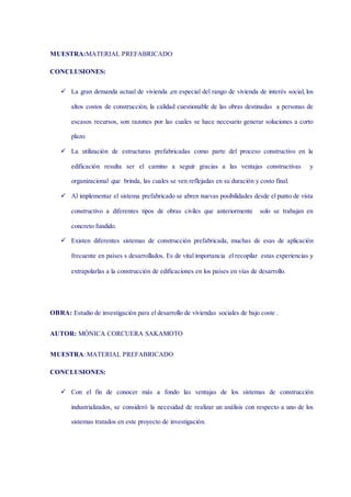 MUESTRA:MATERIAL PREFABRICADO
CONCLUSIONES:
 La gran demanda actual de vivienda ,en especial del rango de vivienda de interés social, los
altos costos de construcción, la calidad cuestionable de las obras destinadas a personas de
escasos recursos, son razones por las cuales se hace necesario generar soluciones a corto
plazo.
 La utilización de estructuras prefabricadas como parte del proceso constructivo en la
edificación resulta ser el camino a seguir gracias a las ventajas constructivas y
organizacional que brinda, las cuales se ven reflejadas en su duración y costo final.
 Al implementar el sistema prefabricado se abren nuevas posibilidades desde el punto de vista
constructivo a diferentes tipos de obras civiles que anteriormente solo se trabajan en
concreto fundido.
 Existen diferentes sistemas de construcción prefabricada, muchas de esas de aplicación
frecuente en países s desarrollados. Es de vital importancia el recopilar estas experiencias y
extrapolarlas a la construcción de edificaciones en los países en vías de desarrollo.
OBRA: Estudio de investigación para el desarrollo de viviendas sociales de bajo coste .
AUTOR: MÓNICA CORCUERA SAKAMOTO
MUESTRA: MATERIAL PREFABRICADO
CONCLUSIONES:
 Con el fin de conocer más a fondo las ventajas de los sistemas de construcción
industrializados, se consideró la necesidad de realizar un análisis con respecto a uno de los
sistemas tratados en este proyecto de investigación.
 